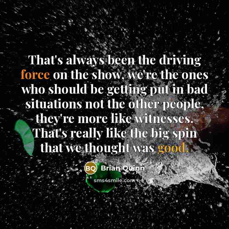 “That's always been the driving force on the show, we're the ones who should be getting put in bad situations not the other people, they're more like witnesses. That's really like the big spin that we thought was good.” quote by Brian Quinn