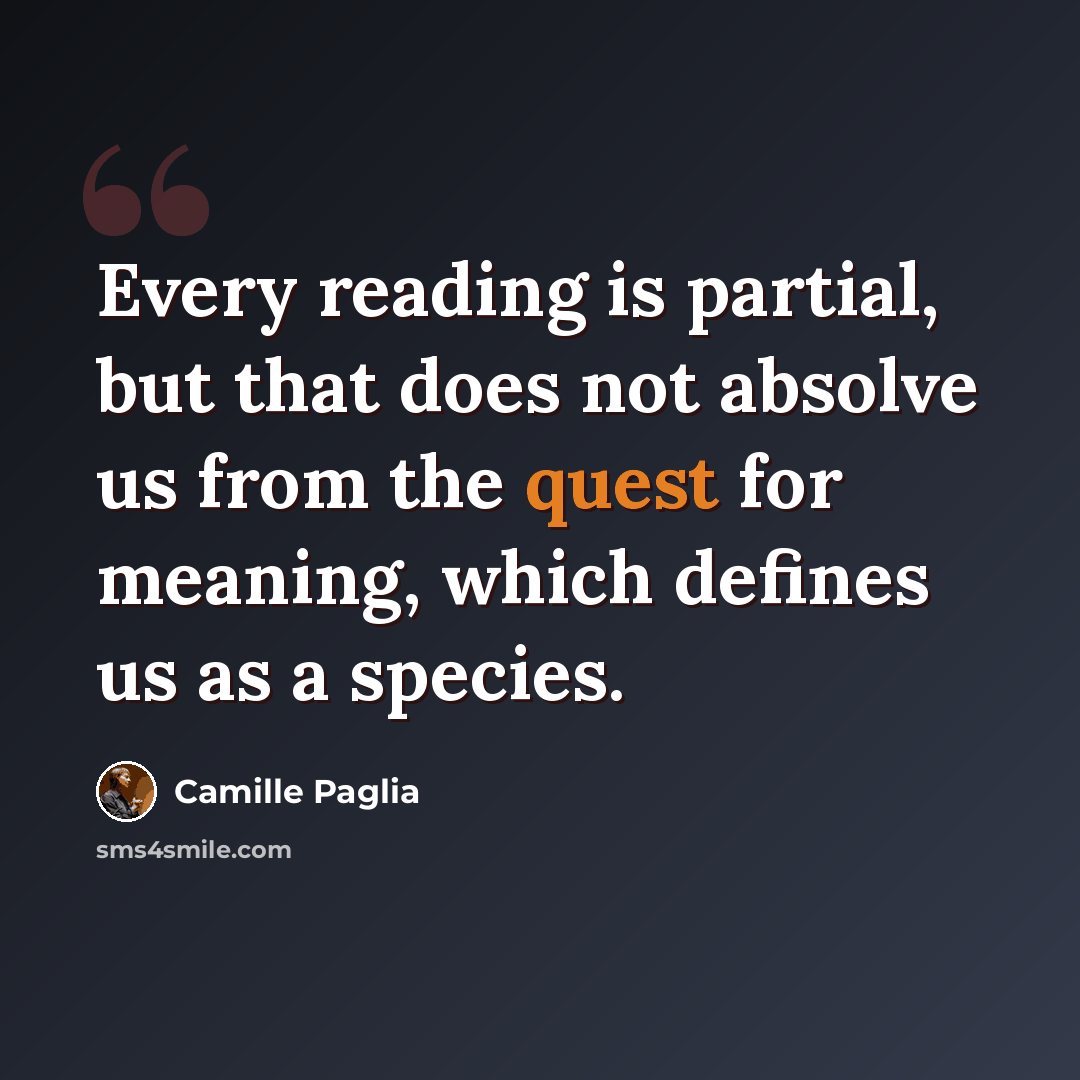 “Every reading is partial, but that does not absolve us from the quest for meaning, which defines us as a species.” quote by Camille Paglia