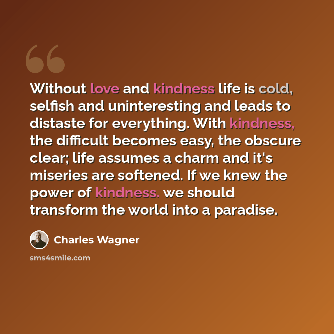“Without love and kindness life is cold, selfish and uninteresting and leads to distaste for everything. With kindness, the difficult becomes easy, the obscure clear; life assumes a charm and it's miseries are softened. If we knew the power of kindness. we should transform the world into a paradise.” quote by Charles Wagner