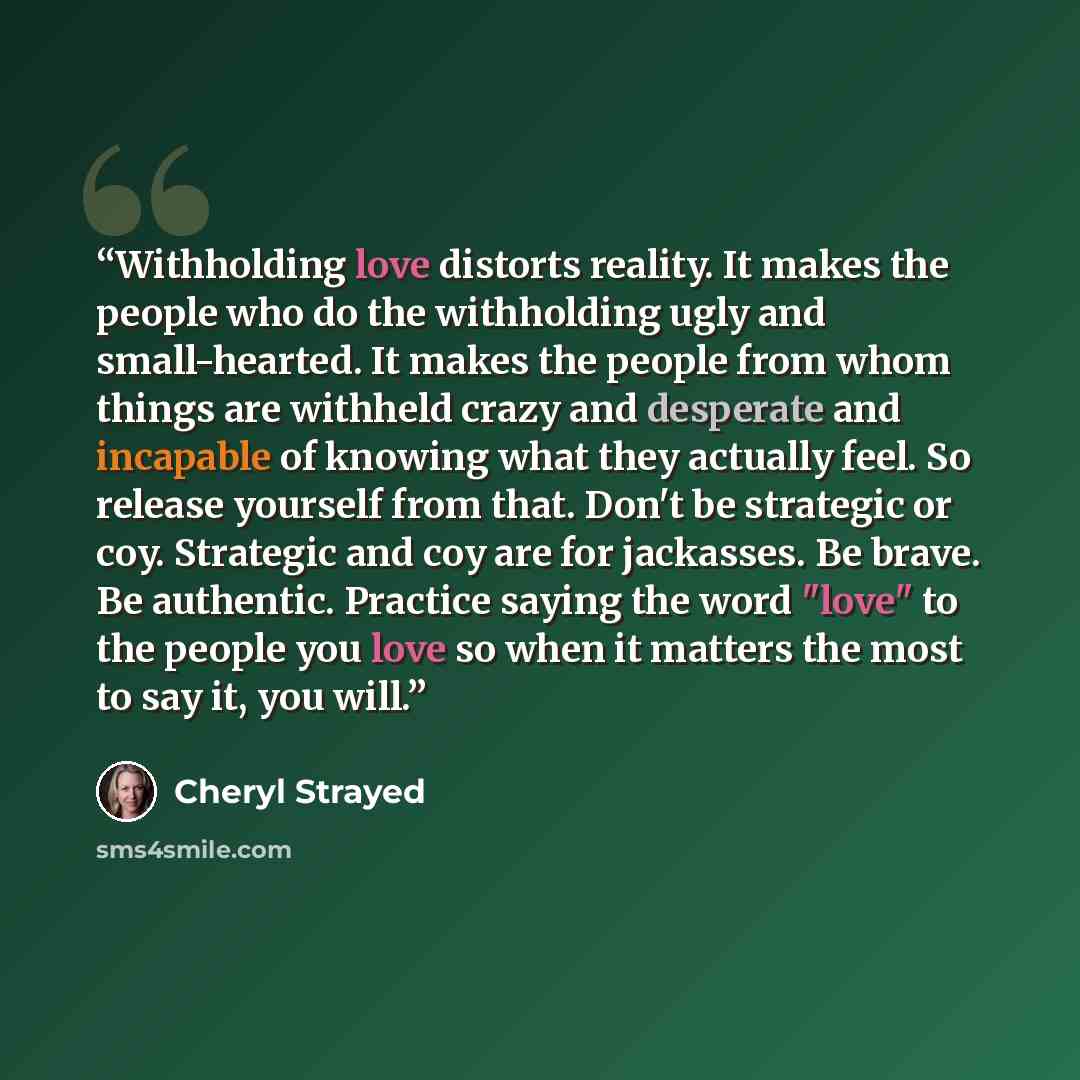“Withholding love distorts reality. It makes the people who do the withholding ugly and small-hearted. It makes the people from whom things are withheld crazy and desperate and incapable of knowing what they actually feel. So release yourself from that. Don't be strategic or coy. Strategic and coy…” quote by Cheryl Strayed