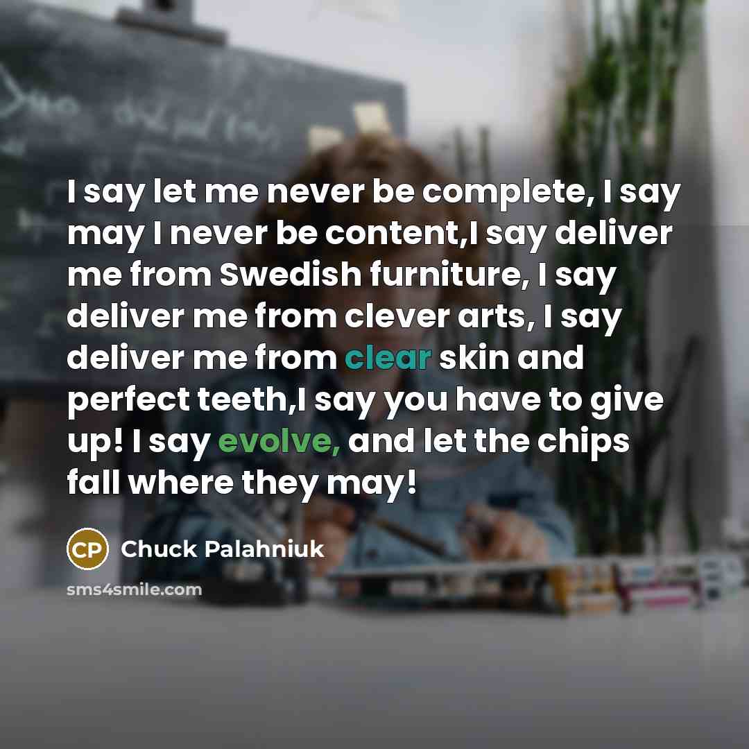 “I say let me never be complete, I say may I never be content,I say deliver me from Swedish furniture, I say deliver me from clever arts, I say deliver me from clear skin and perfect teeth,I say you have to give up! I say evolve, and let the chips fall where they may!” quote by Chuck Palahniuk
