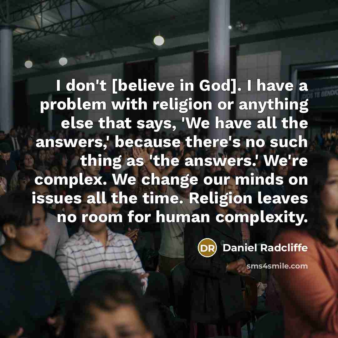 “I don't [believe in God]. I have a problem with religion or anything else that says, 'We have all the answers,' because there's no such thing as 'the answers.' We're complex. We change our minds on issues all the time. Religion leaves no room for human complexity.” quote by Daniel Radcliffe
