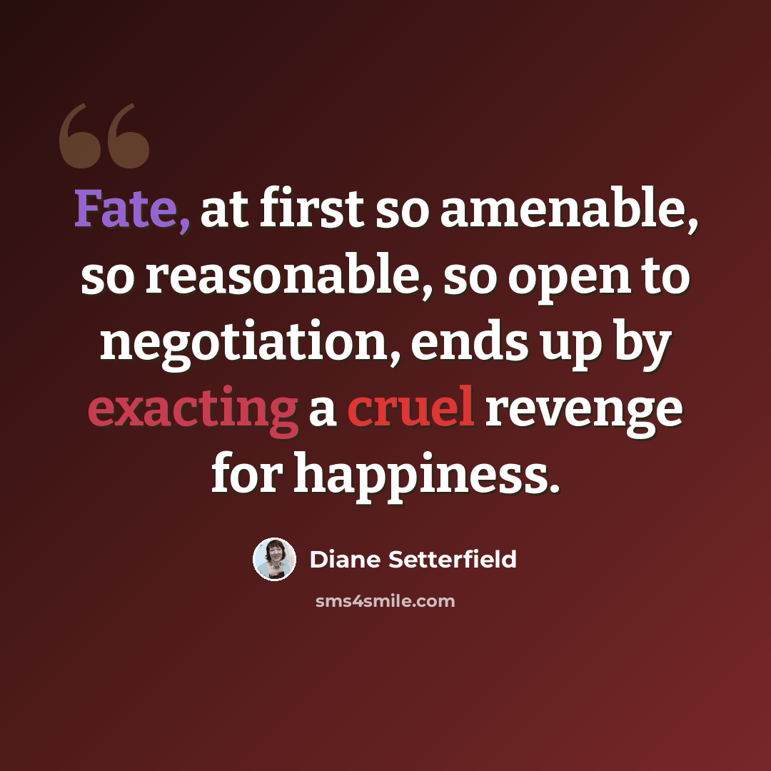 “Fate, at first so amenable, so reasonable, so open to negotiation, ends up by exacting a cruel revenge for happiness.” quote by Diane Setterfield
