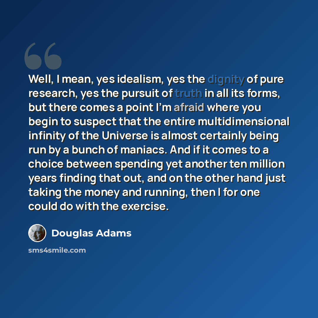 “Well, I mean, yes idealism, yes the dignity of pure research, yes the pursuit of truth in all its forms, but there comes a point I'm afraid where you begin to suspect that the entire multidimensional infinity of the Universe is almost certainly being run by a bunch of maniacs. And if it comes to a…” quote by Douglas Adams