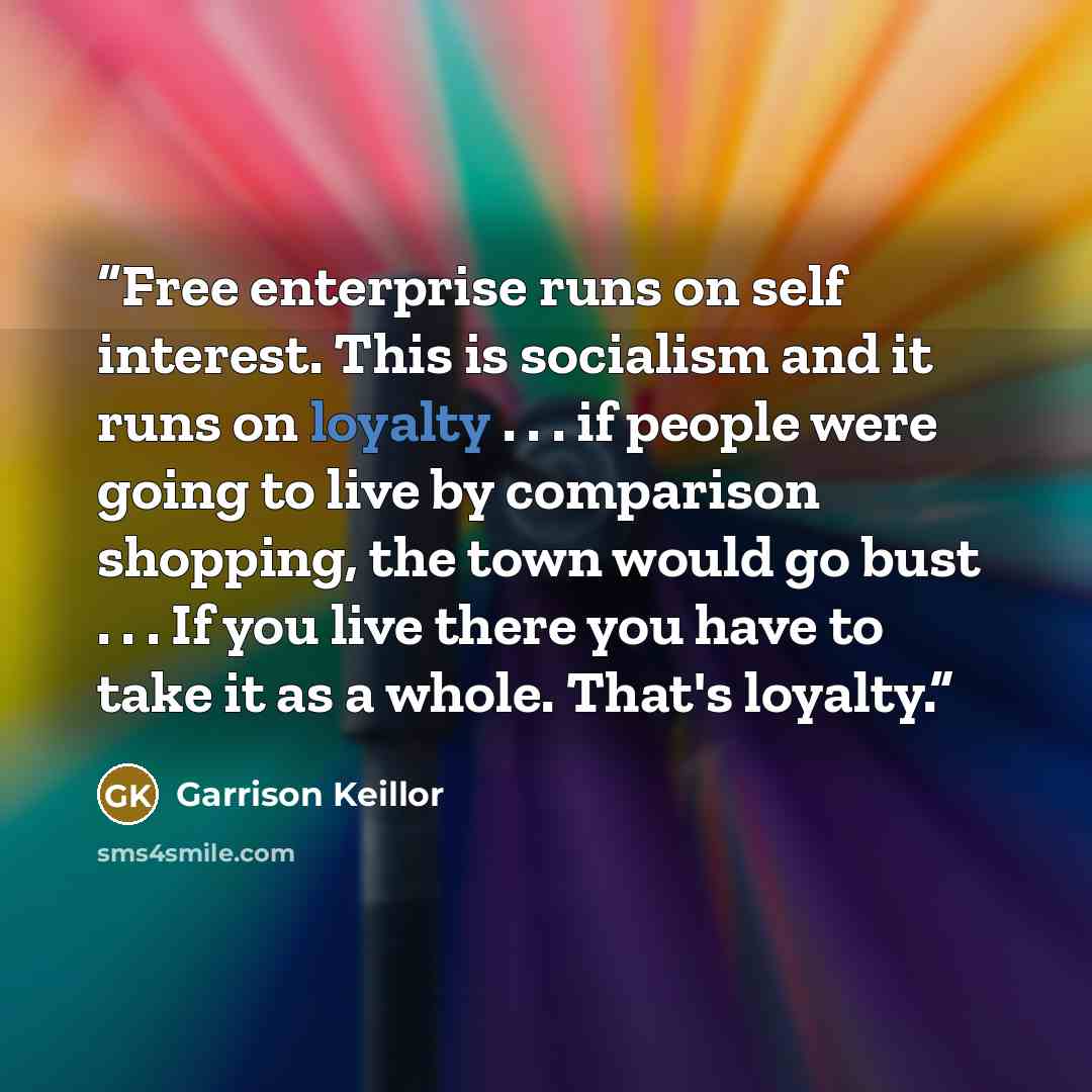 “Free enterprise runs on self interest. This is socialism and it runs on loyalty . . . if people were going to live by comparison shopping, the town would go bust . . . If you live there you have to take it as a whole. That's loyalty.” quote by garrison keillor
