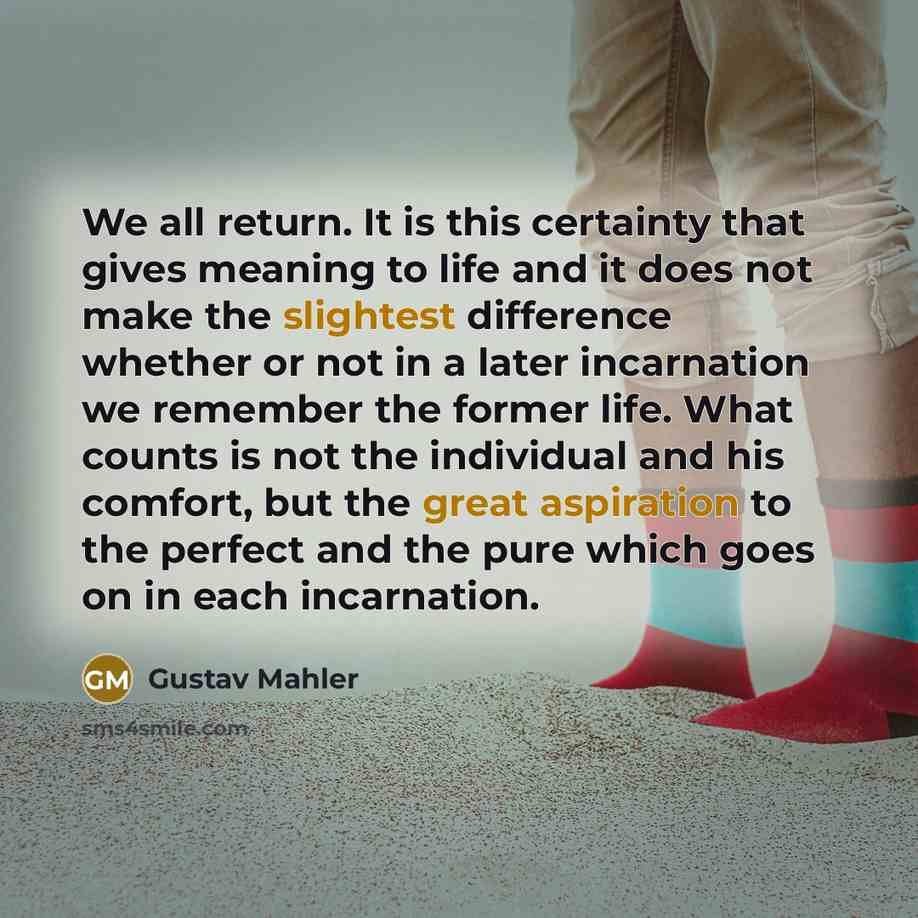 “We all return. It is this certainty that gives meaning to life and it does not make the slightest difference whether or not in a later incarnation we remember the former life. What counts is not the individual and his comfort, but the great aspiration to the perfect and the pure which goes on in…” quote by Gustav Mahler