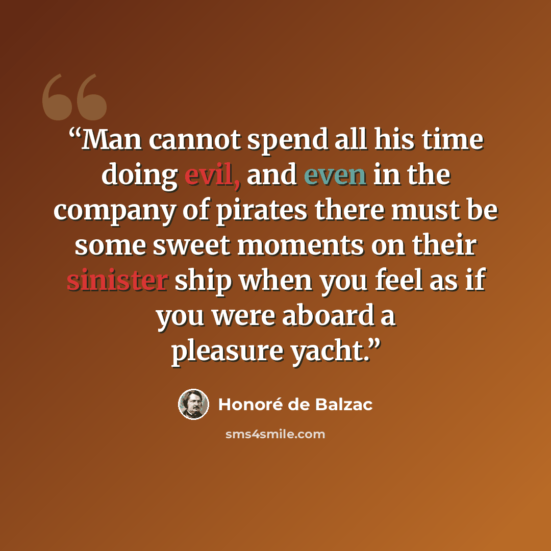 “Man cannot spend all his time doing evil, and even in the company of pirates there must be some sweet moments on their sinister ship when you feel as if you were aboard a pleasure yacht.” quote by Honoré de Balzac