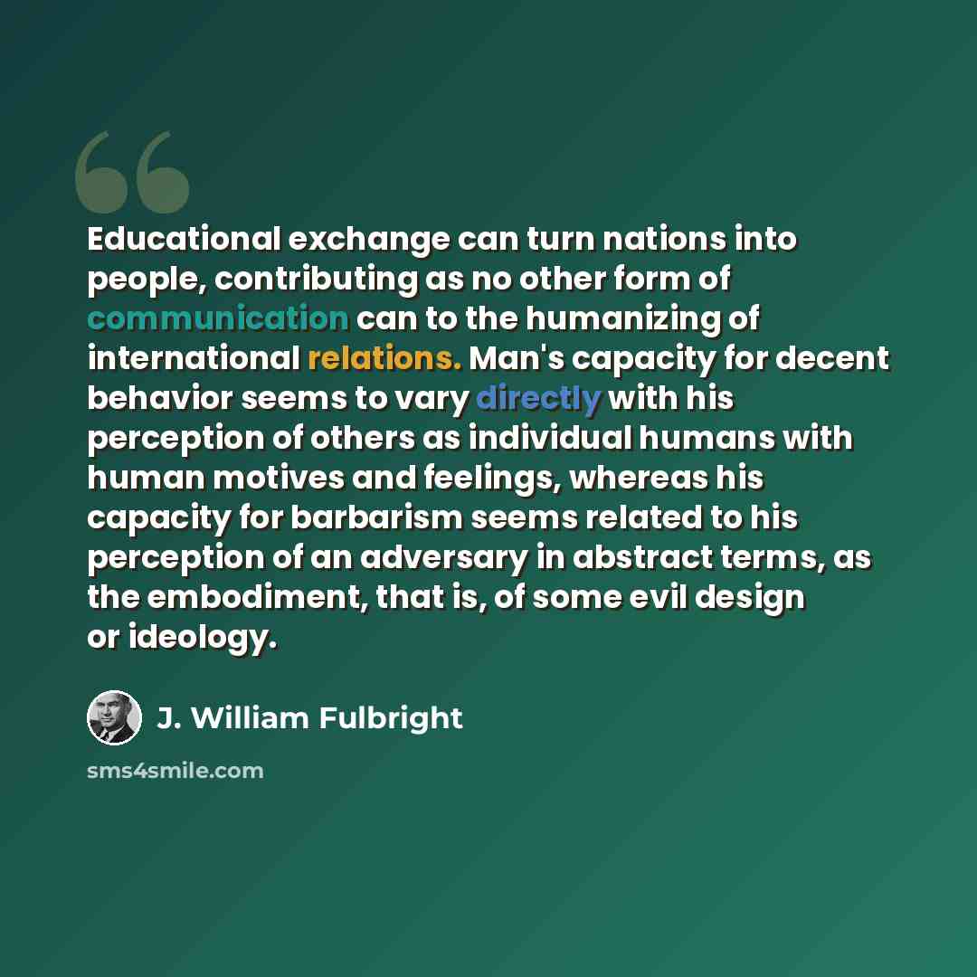 “Educational exchange can turn nations into people, contributing as no other form of communication can to the humanizing of international relations. Man's capacity for decent behavior seems to vary directly with his perception of others as individual humans with human motives and feelings, whereas…” quote by J. William Fulbright