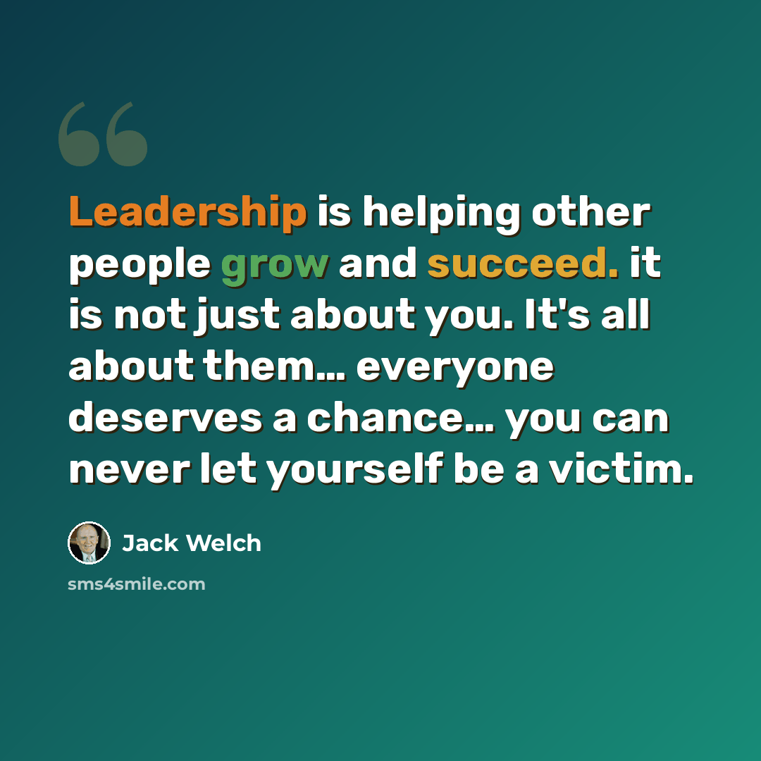 “Leadership is helping other people grow and succeed. it is not just about you. It's all about them… everyone deserves a chance… you can never let yourself be a victim.” quote by Jack Welch