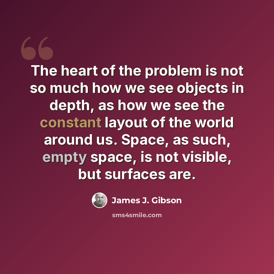 “The heart of the problem is not so much how we see objects in depth, as how we see the constant layout of the world around us. Space, as such, empty space, is not visible, but surfaces are.” quote by James J. Gibson
