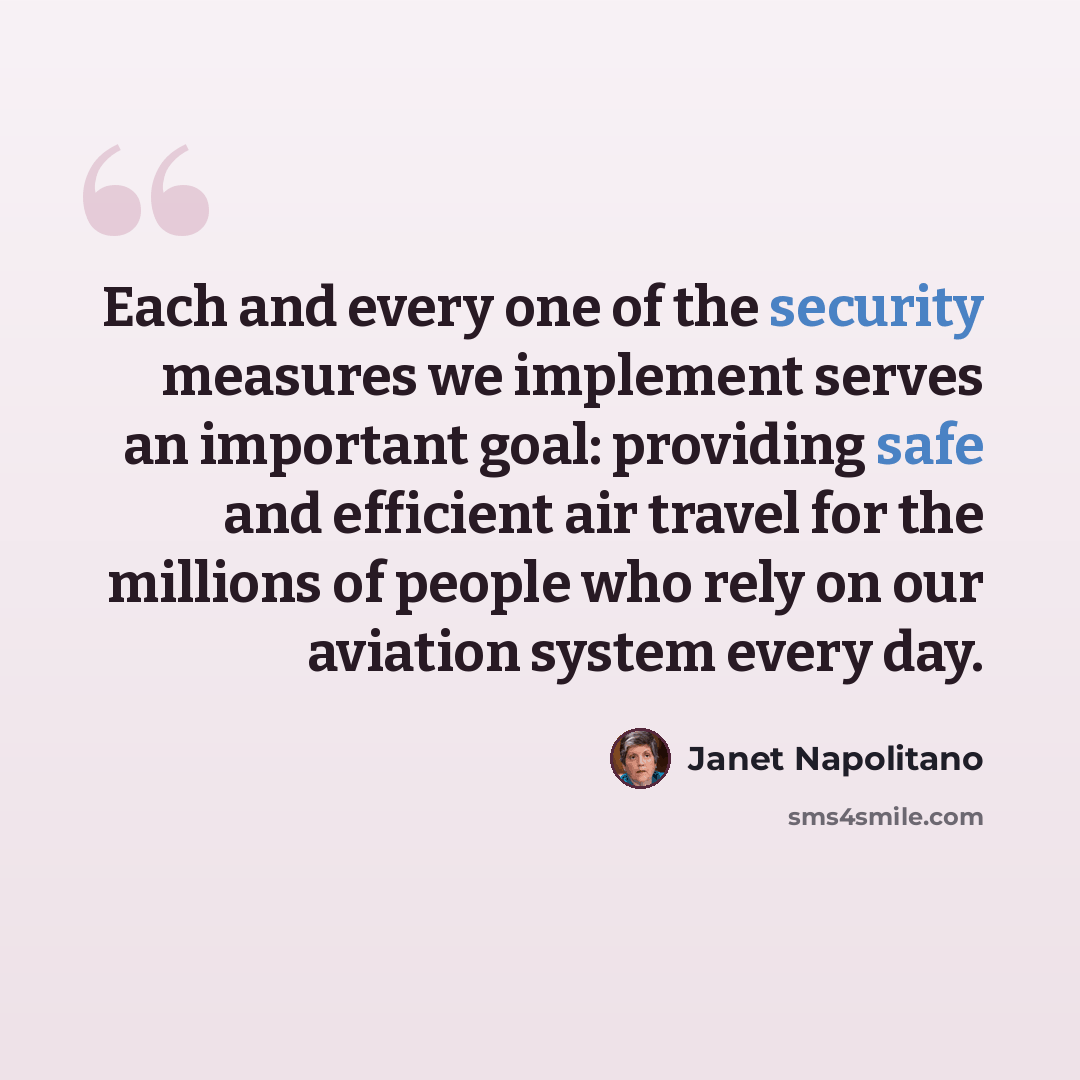 “Each and every one of the security measures we implement serves an important goal: providing safe and efficient air travel for the millions of people who rely on our aviation system every day.” quote by Janet Napolitano