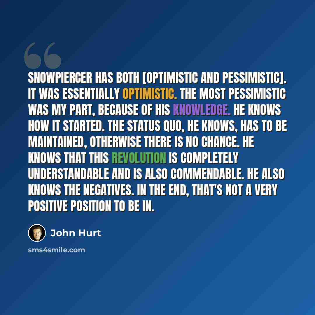 “Snowpiercer has both [optimistic and pessimistic]. It was essentially optimistic. The most pessimistic was my part, because of his knowledge. He knows how it started. The status quo, he knows, has to be maintained, otherwise there is no chance. He knows that this revolution is completely…” quote by John Hurt