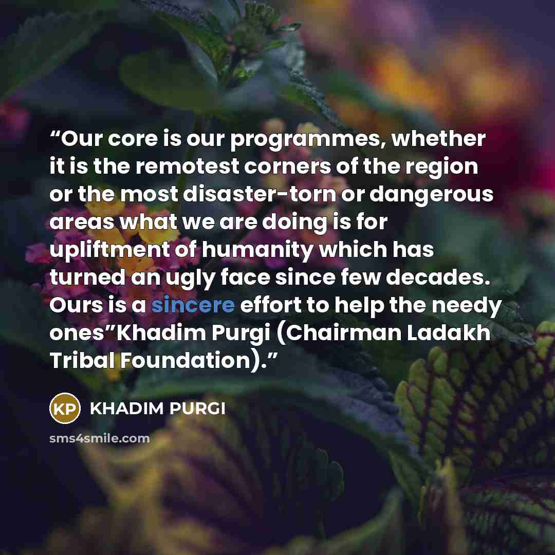 “Our core is our programmes, whether it is the remotest corners of the region or the most disaster-torn or dangerous areas what we are doing is for upliftment of humanity which has turned an ugly face since few decades. Ours is a sincere effort to help the needy ones”Khadim Purgi (Chairman Ladakh…” quote by KHADIM PURGI