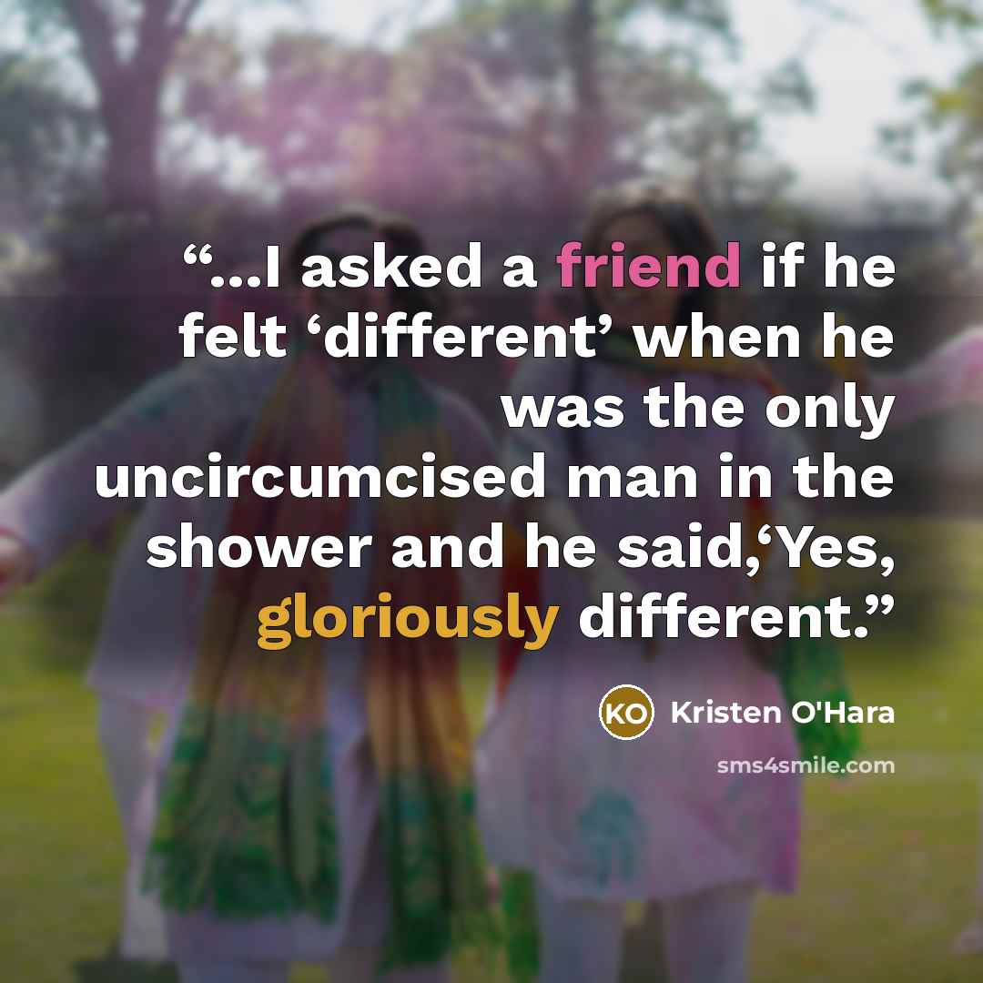 “...I asked a friend if he felt ‘different’ when he was the only uncircumcised man in the shower and he said,‘Yes, gloriously different.” quote by Kristen O'Hara