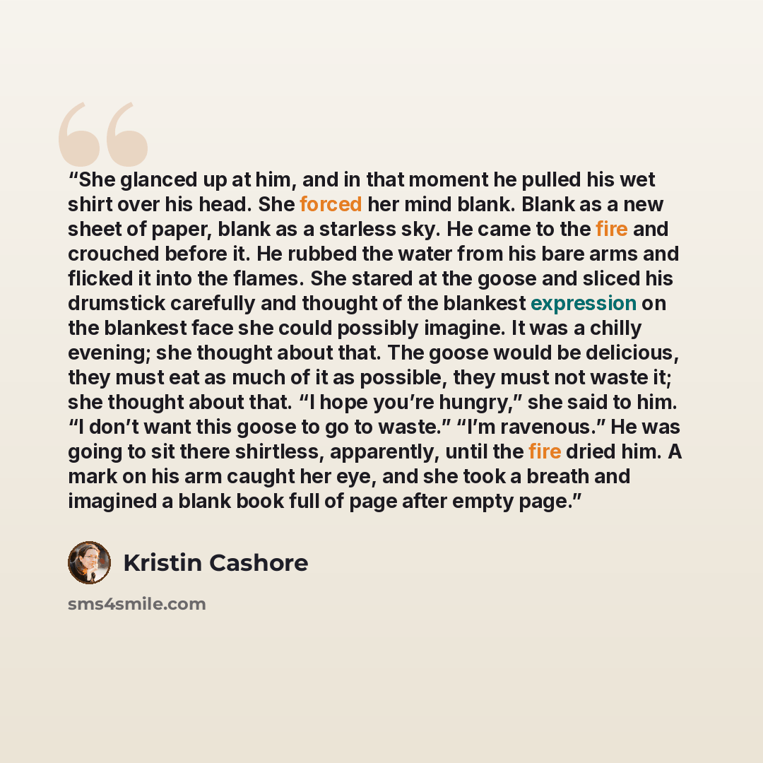 “She glanced up at him, and in that moment he pulled his wet shirt over his head. She forced her mind blank. Blank as a new sheet of paper, blank as a starless sky. He came to the fire and crouched before it. He rubbed the water from his bare arms and flicked it into the flames. She stared at the…” quote by Kristin Cashore