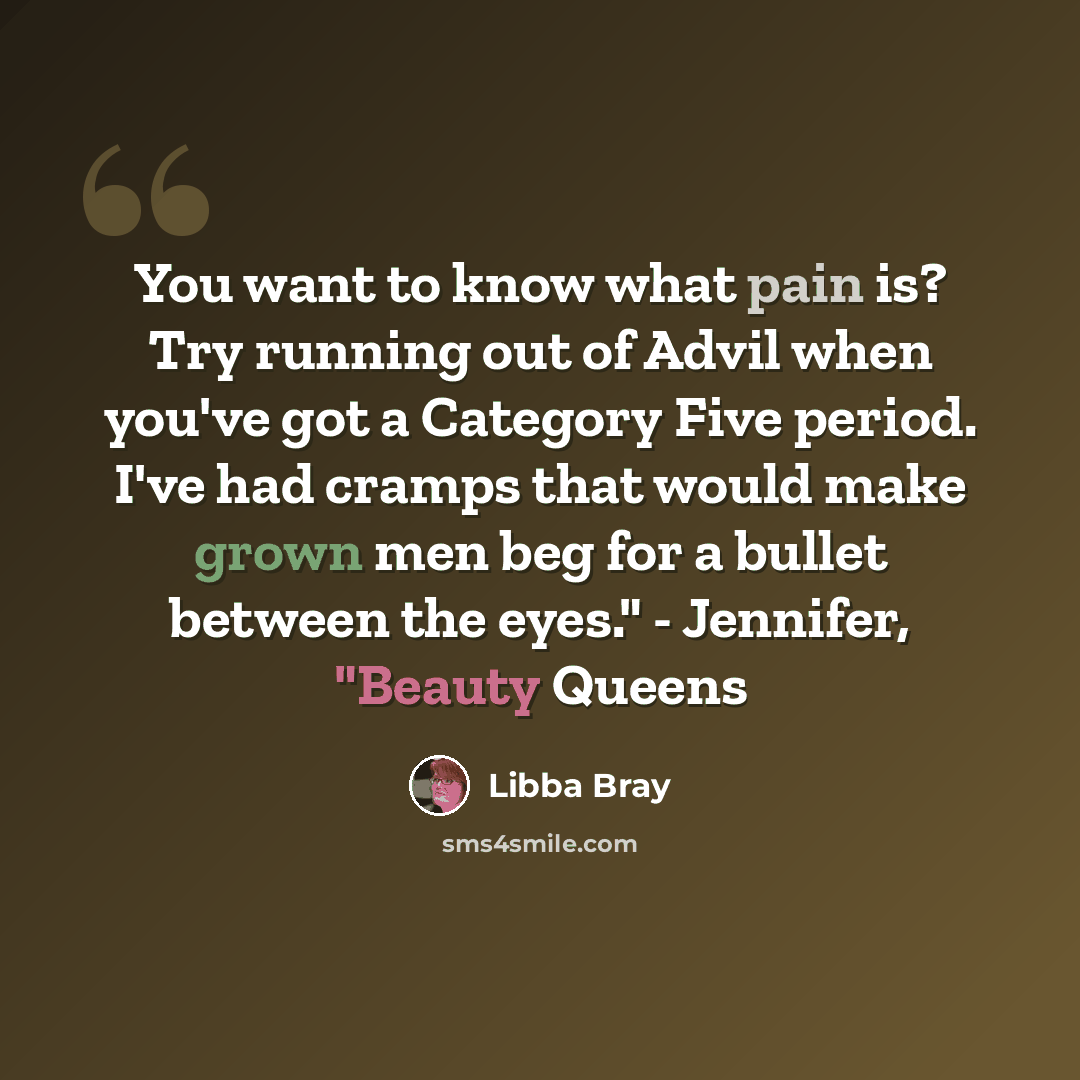 “You want to know what pain is? Try running out of Advil when you've got a Category Five period. I've had cramps that would make grown men beg for a bullet between the eyes." - Jennifer, "Beauty Queens” quote by Libba Bray