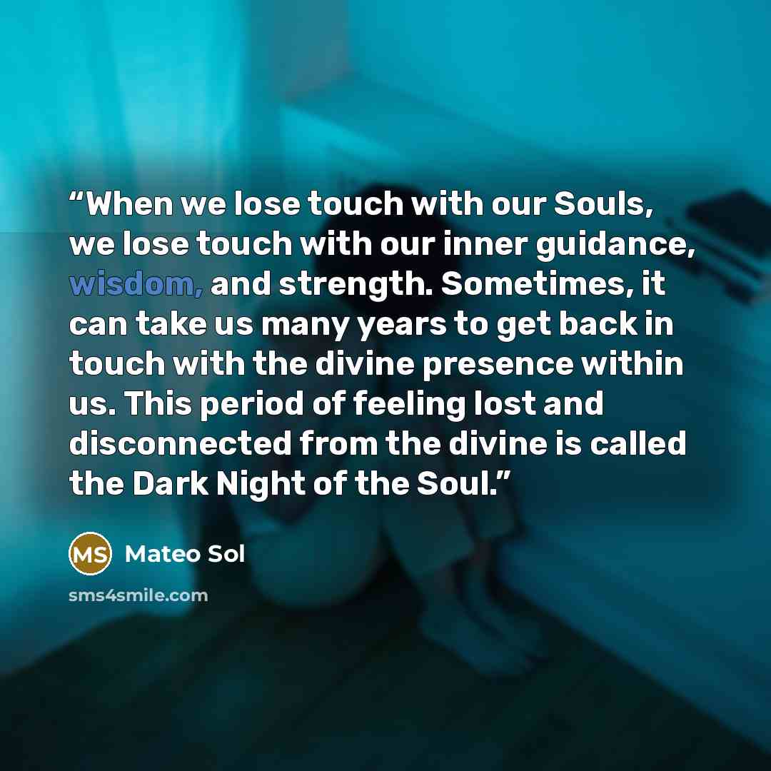 “When we lose touch with our Souls, we lose touch with our inner guidance, wisdom, and strength. Sometimes, it can take us many years to get back in touch with the divine presence within us. This period of feeling lost and disconnected from the divine is called the Dark Night of the Soul.” quote by Mateo Sol