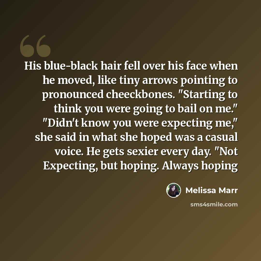 “His blue-black hair fell over his face when he moved, like tiny arrows pointing to pronounced cheeckbones. "Starting to think you were going to bail on me." "Didn't know you were expecting me," she said in what she hoped was a casual voice. He gets sexier every day. "Not Expecting, but hoping…” quote by Melissa Marr