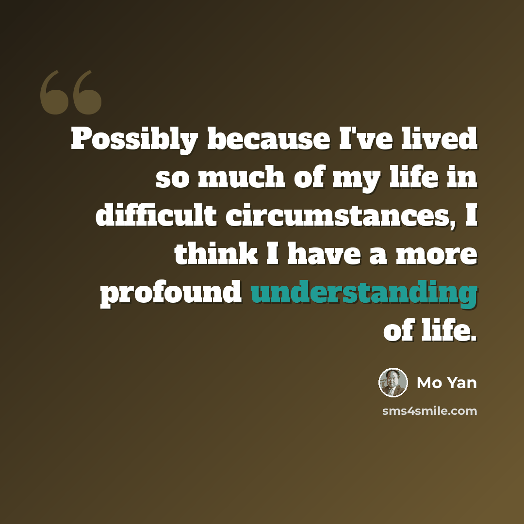 “Possibly because I've lived so much of my life in difficult circumstances, I think I have a more profound understanding of life.” quote by Mo Yan