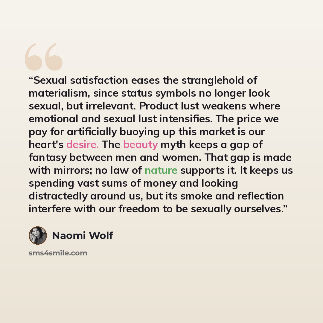 “Sexual satisfaction eases the stranglehold of materialism, since status symbols no longer look sexual, but irrelevant. Product lust weakens where emotional and sexual lust intensifies. The price we pay for artificially buoying up this market is our heart's desire. The beauty myth keeps a gap of…” quote by Naomi Wolf