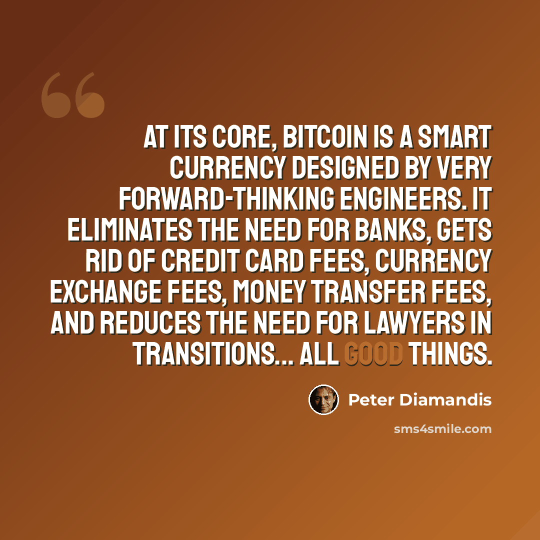 “At its core, bitcoin is a smart currency designed by very forward-thinking engineers. It eliminates the need for banks, gets rid of credit card fees, currency exchange fees, money transfer fees, and reduces the need for lawyers in transitions... all good things.” quote by Peter Diamandis