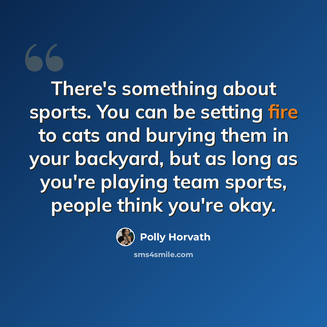 “There's something about sports. You can be setting fire to cats and burying them in your backyard, but as long as you're playing team sports, people think you're okay.” quote by Polly Horvath
