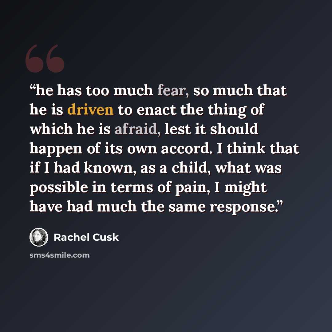 “he has too much fear, so much that he is driven to enact the thing of which he is afraid, lest it should happen of its own accord. I think that if I had known, as a child, what was possible in terms of pain, I might have had much the same response.” quote by Rachel Cusk