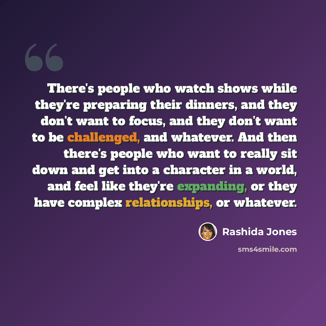 “There's people who watch shows while they're preparing their dinners, and they don't want to focus, and they don't want to be challenged, and whatever. And then there's people who want to really sit down and get into a character in a world, and feel like they're expanding, or they have complex…” quote by Rashida Jones
