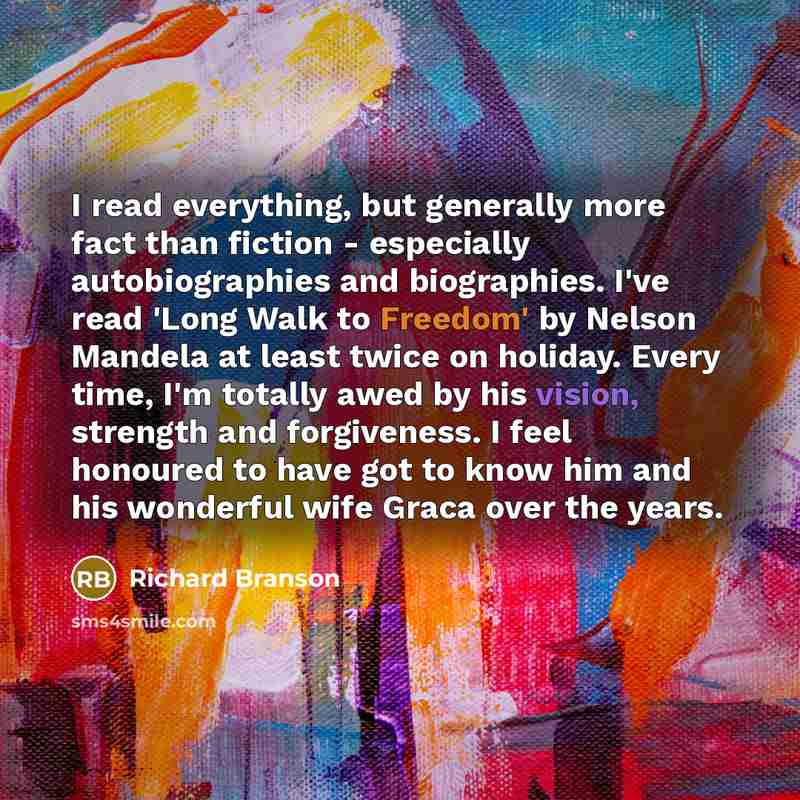 “I read everything, but generally more fact than fiction - especially autobiographies and biographies. I've read 'Long Walk to Freedom' by Nelson Mandela at least twice on holiday. Every time, I'm totally awed by his vision, strength and forgiveness. I feel honoured to have got to know him and his…” quote by Richard Branson