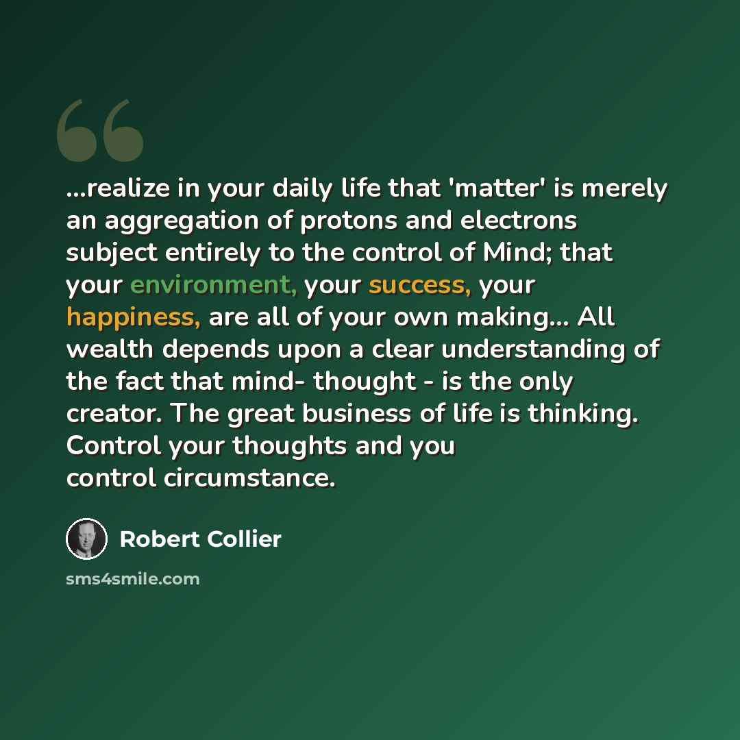 “...realize in your daily life that 'matter' is merely an aggregation of protons and electrons subject entirely to the control of Mind; that your environment, your success, your happiness, are all of your own making... All wealth depends upon a clear understanding of the fact that mind- thought…” quote by Robert Collier