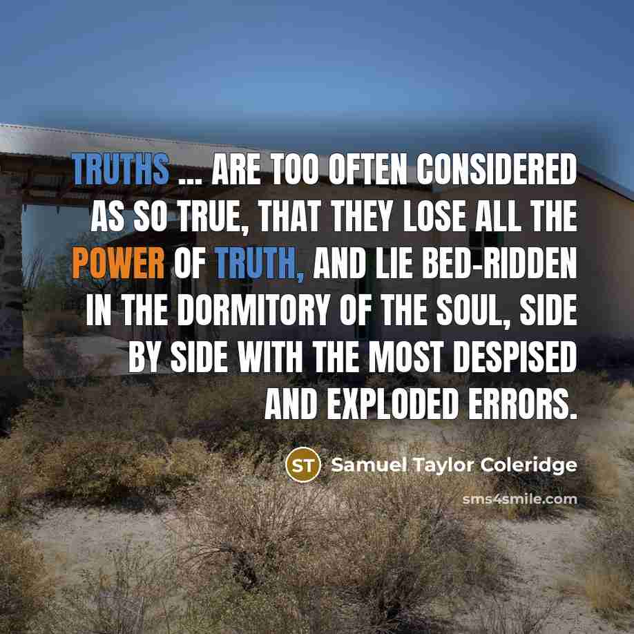 “Truths ... are too often considered as so true, that they lose all the power of truth, and lie bed-ridden in the dormitory of the soul, side by side with the most despised and exploded errors.” quote by Samuel Taylor Coleridge