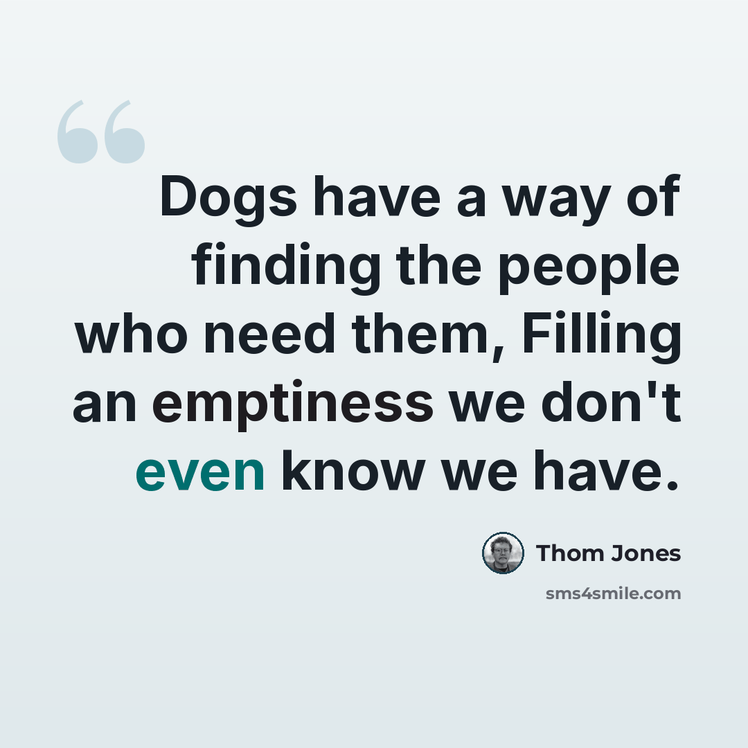 “Dogs have a way of finding the people who need them, Filling an emptiness we don't even know we have.” quote by Thom Jones