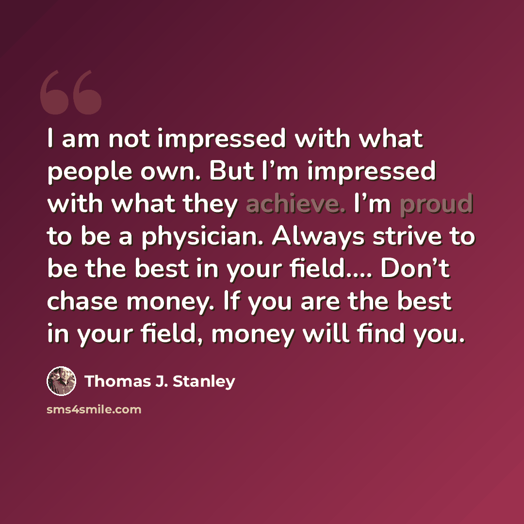 “I am not impressed with what people own. But I’m impressed with what they achieve. I’m proud to be a physician. Always strive to be the best in your field…. Don’t chase money. If you are the best in your field, money will find you.” quote by Thomas J. Stanley