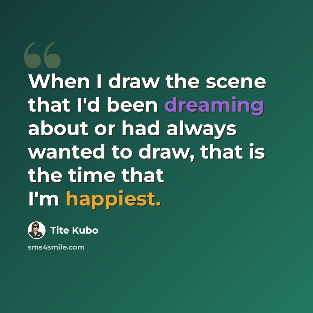 “When I draw the scene that I'd been dreaming about or had always wanted to draw, that is the time that I'm happiest.” quote by Tite Kubo