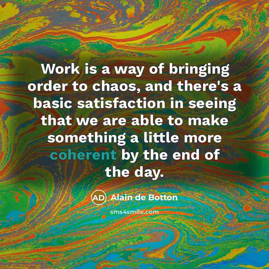 “Work is a way of bringing order to chaos, and there's a basic satisfaction in seeing that we are able to make something a little more coherent by the end of the day.” quote by Alain de Botton