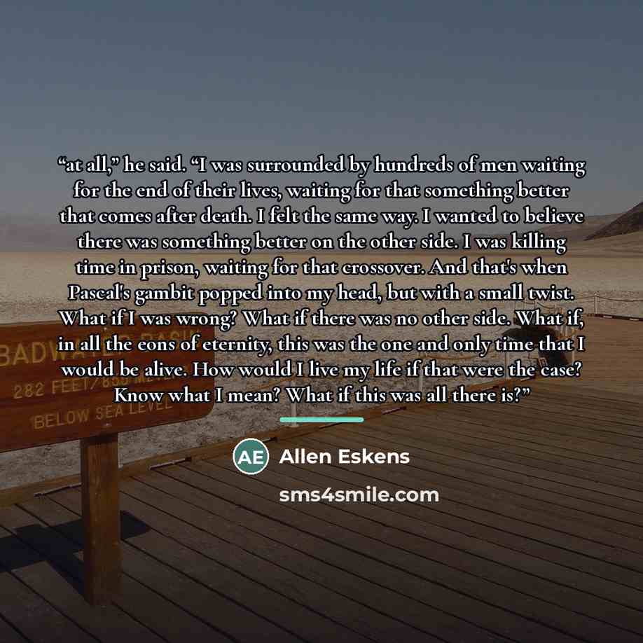 “at all,” he said. “I was surrounded by hundreds of men waiting for the end of their lives, waiting for that something better that comes after death. I felt the same way. I wanted to believe there was something better on the other side. I was killing time in prison, waiting for that crossover. And…” quote by Allen Eskens