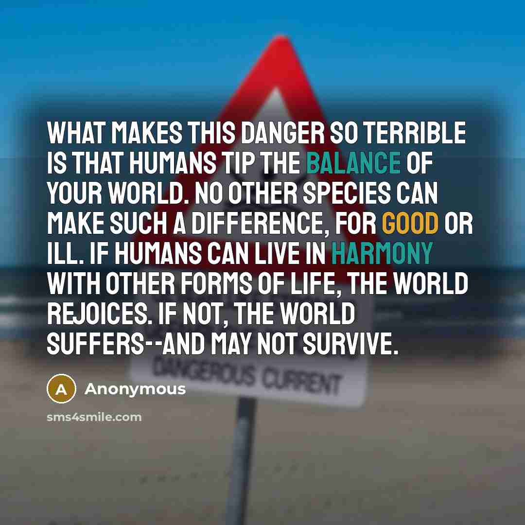 “What makes this danger so terrible is that humans tip the balance of your world. No other species can make such a difference, for good or ill. If humans can live in harmony with other forms of life, the world rejoices. If not, the world suffers--and may not survive.” quote by Anonymous