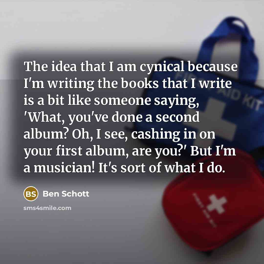 “The idea that I am cynical because I'm writing the books that I write is a bit like someone saying, 'What, you've done a second album? Oh, I see, cashing in on your first album, are you?' But I'm a musician! It's sort of what I do.” quote by Ben Schott