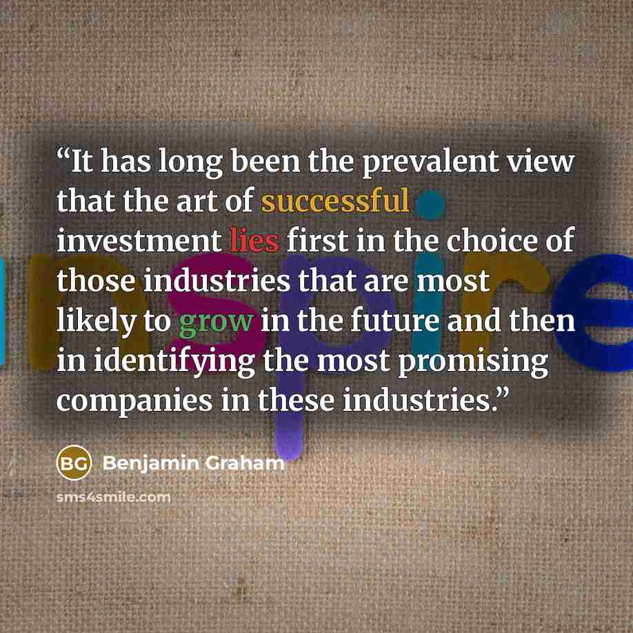 “It has long been the prevalent view that the art of successful investment lies first in the choice of those industries that are most likely to grow in the future and then in identifying the most promising companies in these industries.” quote by Benjamin Graham