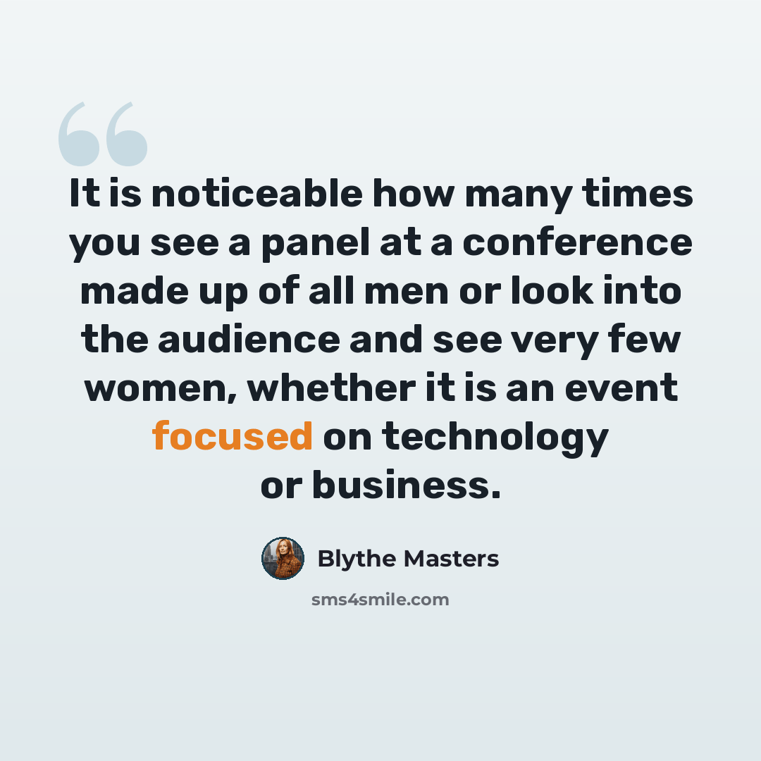 “It is noticeable how many times you see a panel at a conference made up of all men or look into the audience and see very few women, whether it is an event focused on technology or business.” quote by Blythe Masters