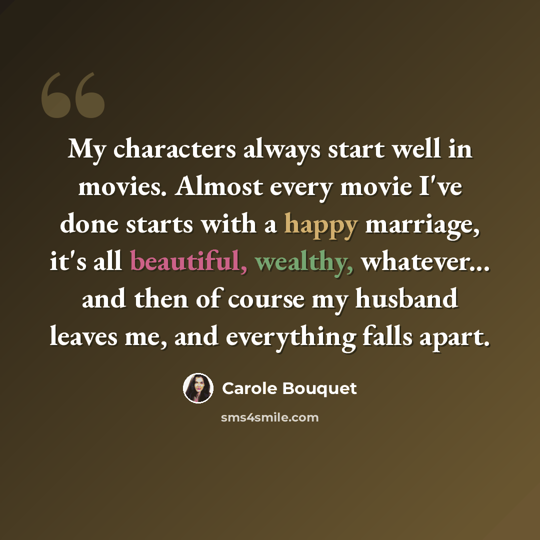“My characters always start well in movies. Almost every movie I've done starts with a happy marriage, it's all beautiful, wealthy, whatever... and then of course my husband leaves me, and everything falls apart.” quote by Carole Bouquet