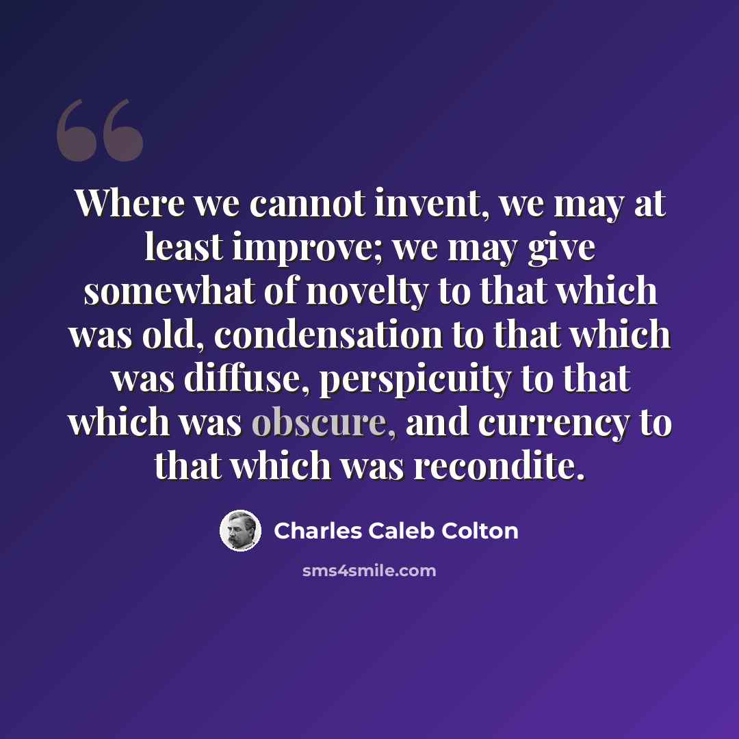 “Where we cannot invent, we may at least improve; we may give somewhat of novelty to that which was old, condensation to that which was diffuse, perspicuity to that which was obscure, and currency to that which was recondite.” quote by Charles Caleb Colton