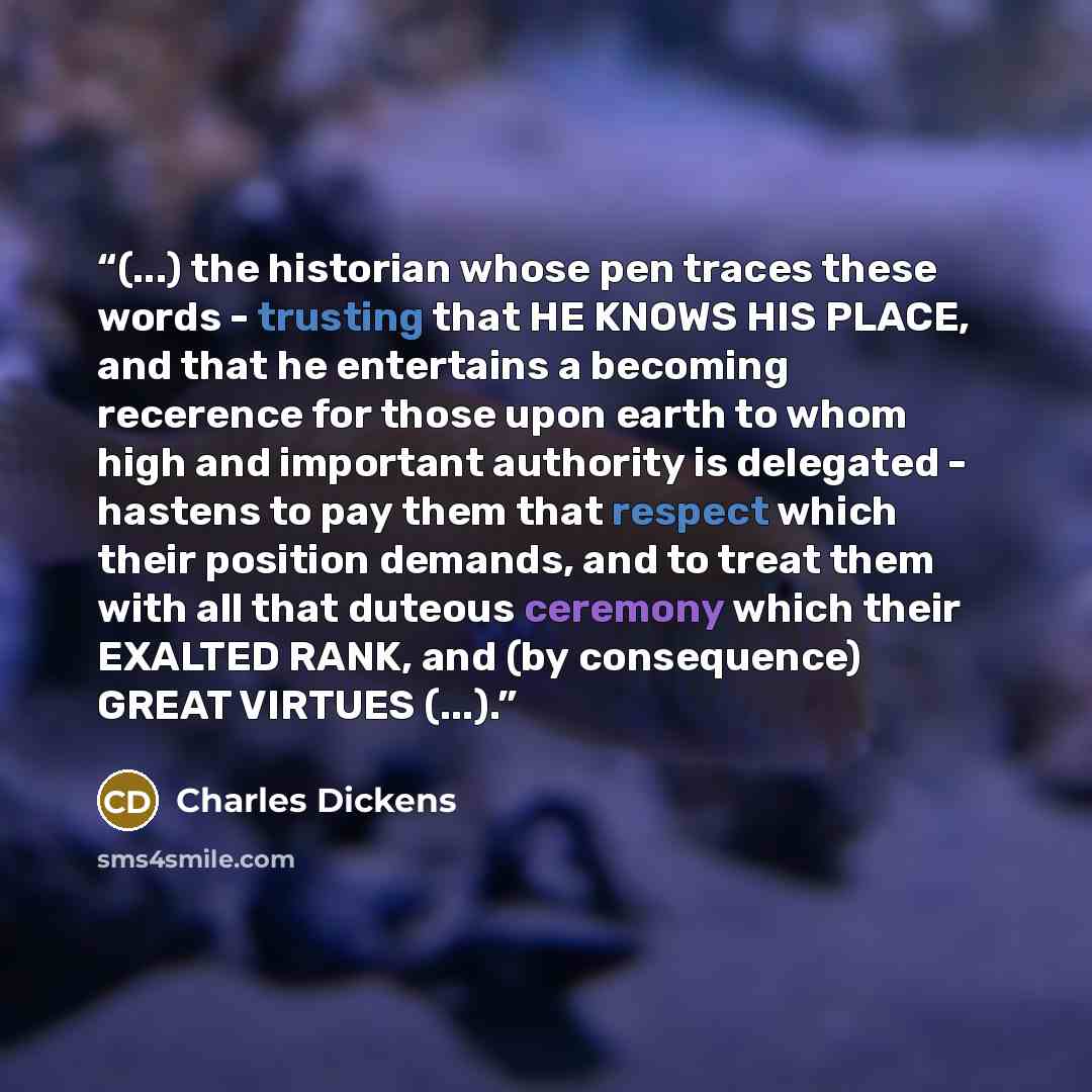 “(...) the historian whose pen traces these words - trusting that HE KNOWS HIS PLACE, and that he entertains a becoming recerence for those upon earth to whom high and important authority is delegated - hastens to pay them that respect which their position demands, and to treat them with all that…” quote by Charles Dickens