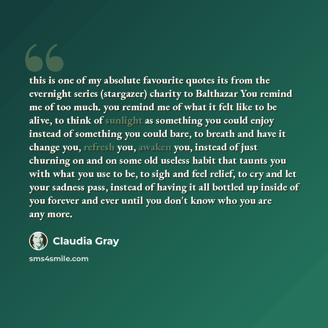 “this is one of my absolute favourite quotes its from the evernight series (stargazer) charity to Balthazar You remind me of too much. you remind me of what it felt like to be alive, to think of sunlight as something you could enjoy instead of something you could bare, to breath and have it change…” quote by Claudia Gray