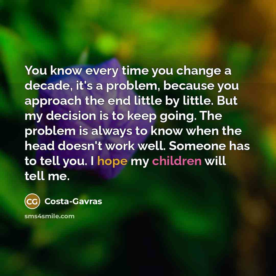 “You know every time you change a decade, it's a problem, because you approach the end little by little. But my decision is to keep going. The problem is always to know when the head doesn't work well. Someone has to tell you. I hope my children will tell me.” quote by Costa-Gavras