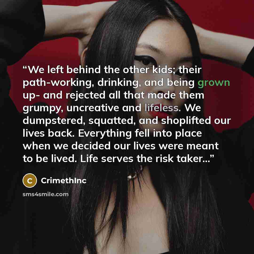 “We left behind the other kids; their path-working, drinking, and being grown up- and rejected all that made them grumpy, uncreative and lifeless. We dumpstered, squatted, and shoplifted our lives back. Everything fell into place when we decided our lives were meant to be lived. Life serves the…” quote by CrimethInc