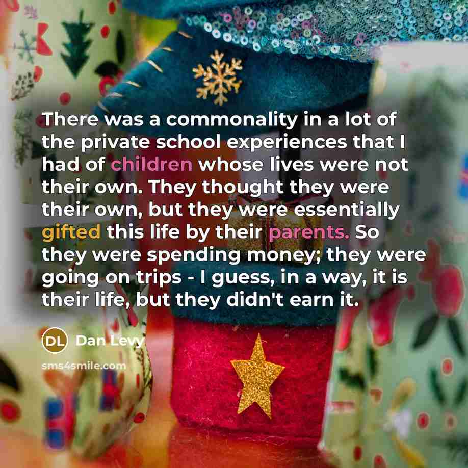 “There was a commonality in a lot of the private school experiences that I had of children whose lives were not their own. They thought they were their own, but they were essentially gifted this life by their parents. So they were spending money; they were going on trips - I guess, in a way, it is…” quote by Dan Levy