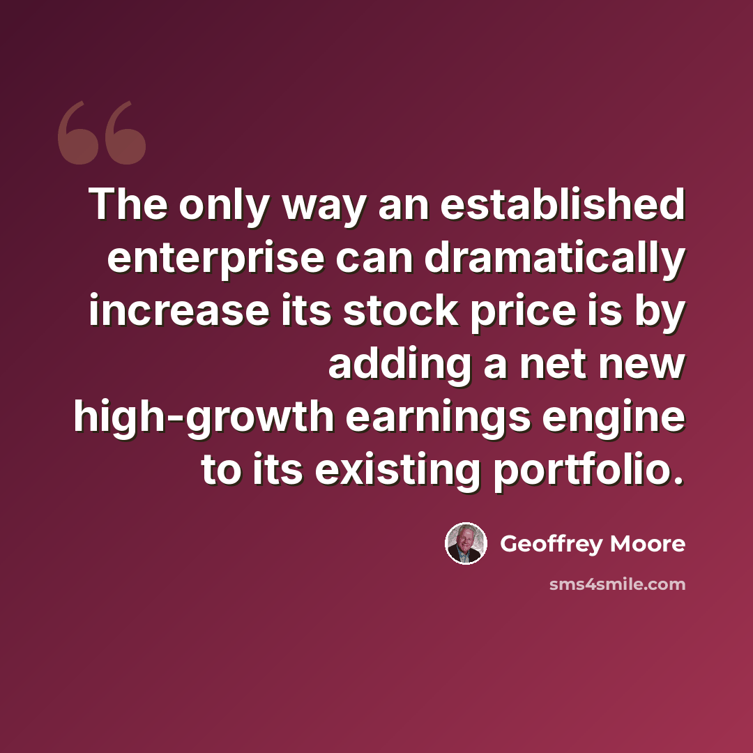 “The only way an established enterprise can dramatically increase its stock price is by adding a net new high-growth earnings engine to its existing portfolio.” quote by Geoffrey Moore