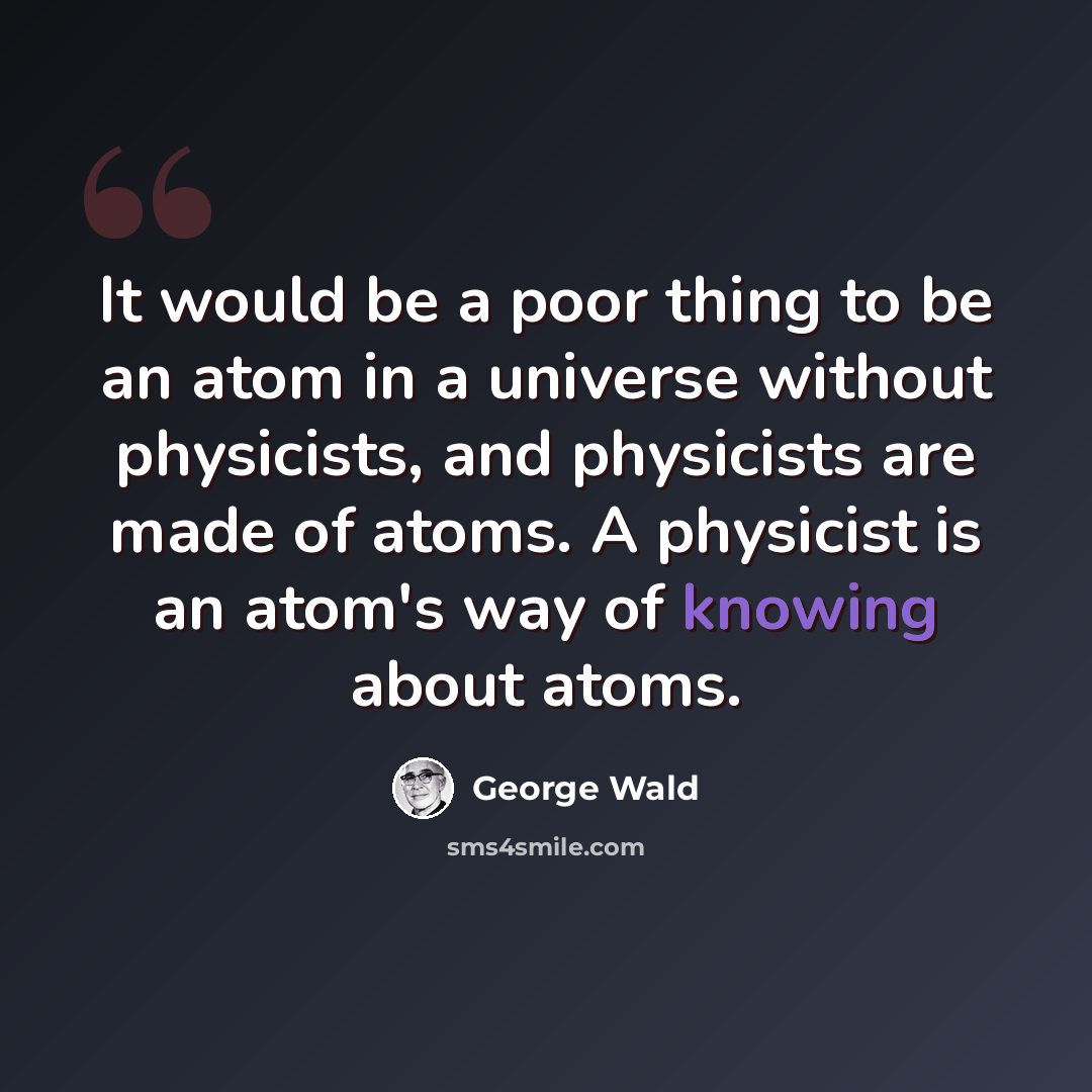 “It would be a poor thing to be an atom in a universe without physicists, and physicists are made of atoms. A physicist is an atom's way of knowing about atoms.” quote by George Wald