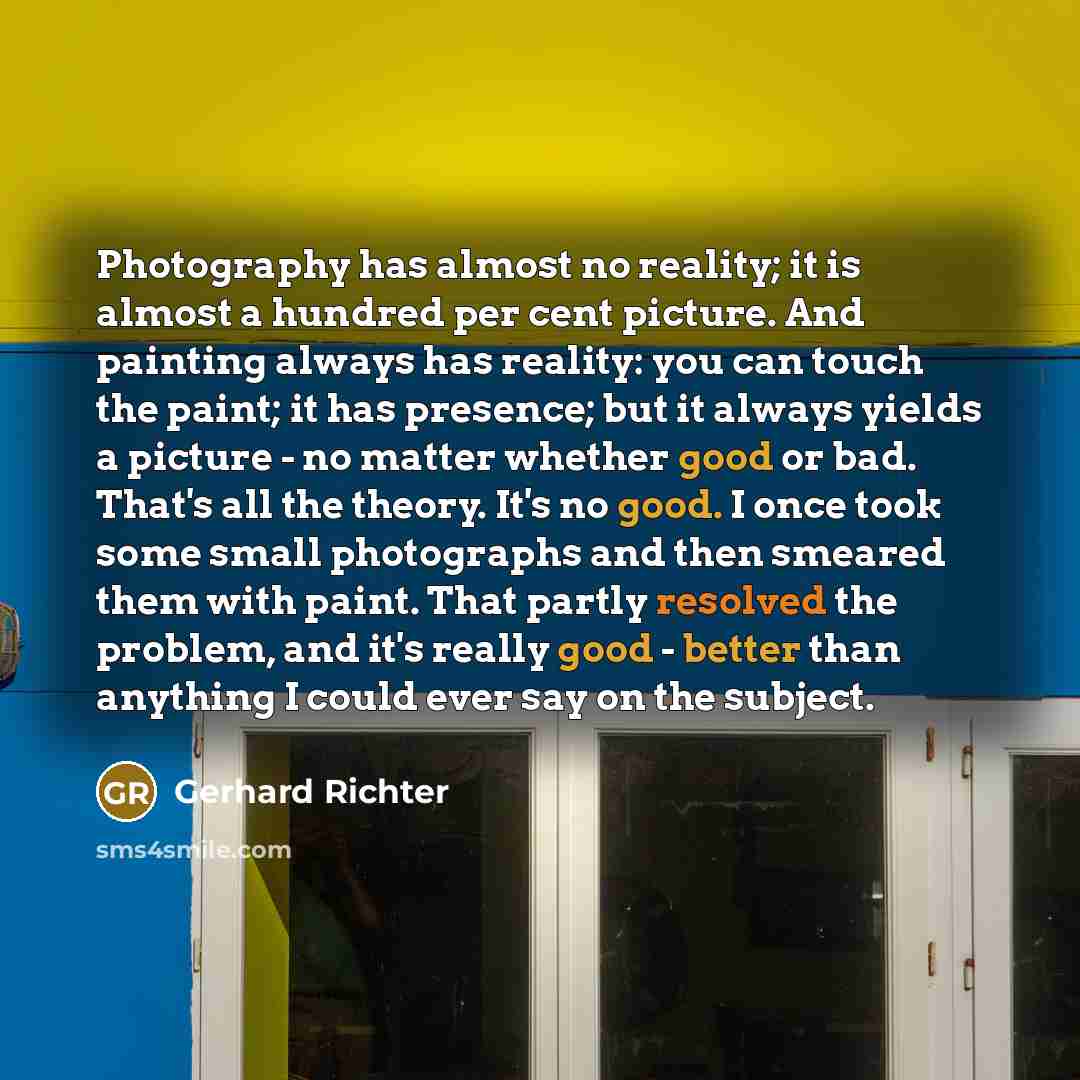 “Photography has almost no reality; it is almost a hundred per cent picture. And painting always has reality: you can touch the paint; it has presence; but it always yields a picture - no matter whether good or bad. That's all the theory. It's no good. I once took some small photographs and then…” quote by Gerhard Richter